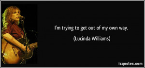 trying to get out of my own way. - Lucinda Williams