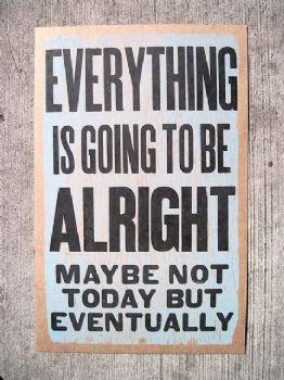 Everything is going to be alright, maybe not today but eventually.