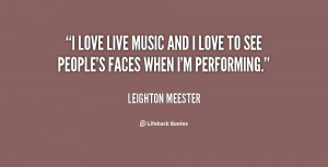 love live music and I love to see people's faces when I'm performing ...