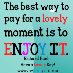 The best way to pay for a lovely moment is to enjoy it.~ Richard Bach.