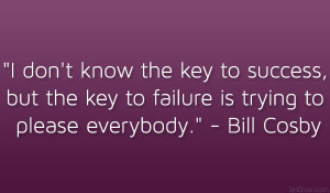 ... the key to failure is trying to please everybody.” – Bill Cosby