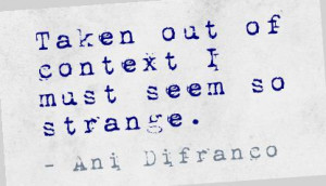 Taken out of context I must seem so strange.