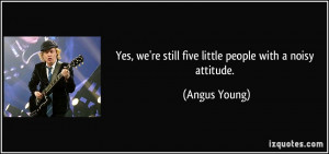 Yes, we're still five little people with a noisy attitude. - Angus ...