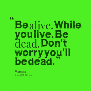 Quotes Picture: be alive while you live be dead don't worry you'll be ...