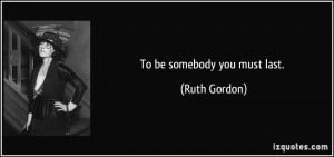 To be somebody you must last. - Ruth Gordon
