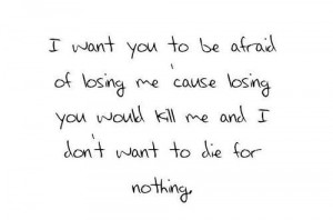 ... me cause losing you would kill me and i don't want to die for nothing