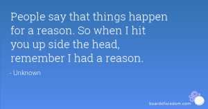 People say that things happen for a reason. So when I hit you up side ...