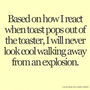 ... of the toaster, I will never look cool walking away from an explosion