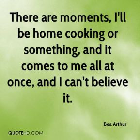 Bea Arthur - There are moments, I'll be home cooking or something, and ...
