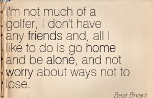 ... Home And Be Alone, and Not Worry About Ways Not To Lose. - Bear Bryant