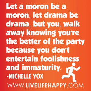 Let a moron be a moron, let drama be drama, but you, walk away knowing ...