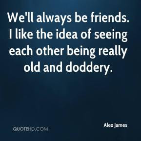 be friends. I like the idea of seeing each other being really old ...