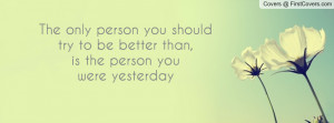 The only person you shouldtry to be better than,is the person youwere ...