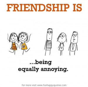Friendship is, being equally annoying.