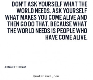 Howard Thurman Quotes - Don't ask yourself what the world needs. Ask ...