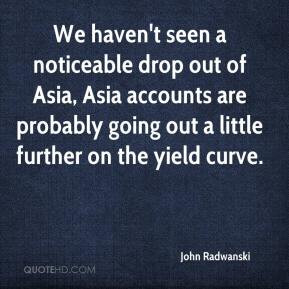 John Radwanski - We haven't seen a noticeable drop out of Asia, Asia ...