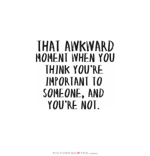 awkward moment when you think you're important to someone, and you ...