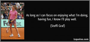 ... what I'm doing, having fun, I know I'll play well. - Steffi Graf