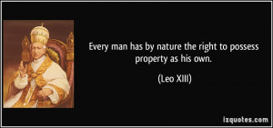... man has by nature the right to possess property as his own. - Leo XIII