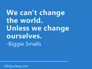 We can't change the world unless we change ourselves. ~ Biggie Smalls