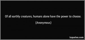 ... earthly creatures, humans alone have the power to choose. - Anonymous