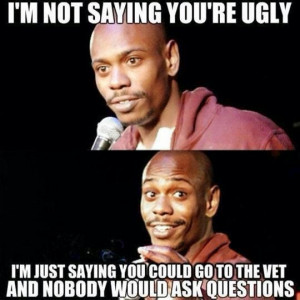 not saying you're ugly, I'm just saying you could go to the vet ...
