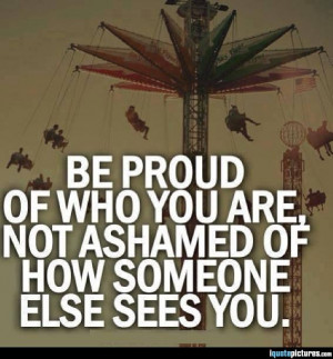 Be proud of who you are, not ashamed of how someone else sees you