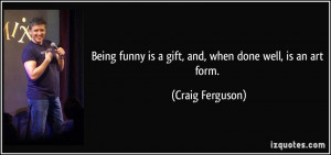 ... funny is a gift, and, when done well, is an art form. - Craig Ferguson