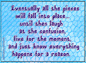 Eventually all the pieces will fall into palce untill then laugh...