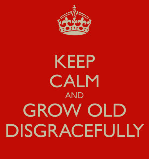 KEEP CALM AND GROW OLD DISGRACEFULLY