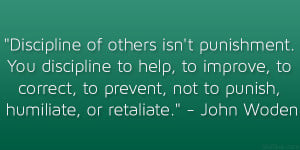 ... to prevent, not to punish, humiliate, or retaliate.” – John Wooden