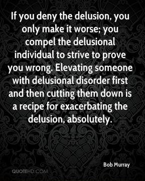 deny the delusion, you only make it worse; you compel the delusional ...