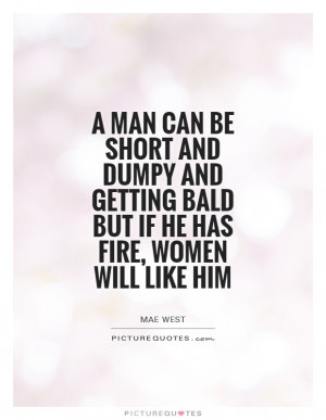 man can be short and dumpy and getting bald but if he has fire ...