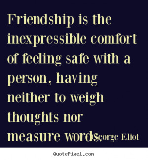 Friendship is the inexpressible comfort of feeling safe with a person ...