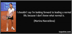 ... normal life, because I don't know what normal is. - Martina