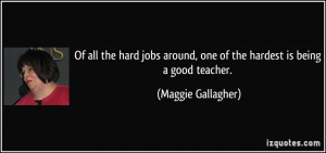 ... around, one of the hardest is being a good teacher. - Maggie Gallagher