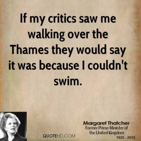 Margaret Thatcher - If my critics saw me walking over the Thames they ...