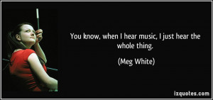 You know, when I hear music, I just hear the whole thing. - Meg White