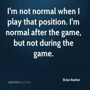 Brian Barber - I'm not normal when I play that position. I'm normal ...