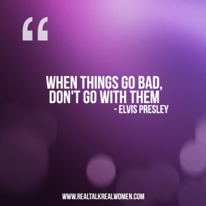 When things go bad, don’t go with them.” – Elvis Presley