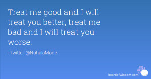 me good and I will treat you better, treat me bad and I will treat you ...