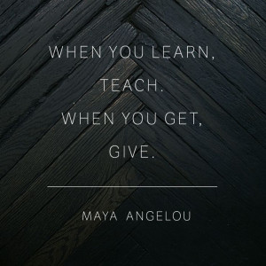 ... you learn, teach. When you get, give. Wise words from Maya Angelou