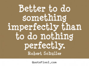Better to do something imperfectly than to do nothing perfectly ...