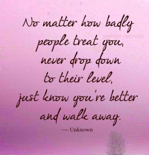 No matter how badly people treat you, never drop down to their level ...