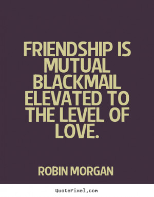 Robin Morgan picture quotes - Friendship is mutual blackmail elevated ...