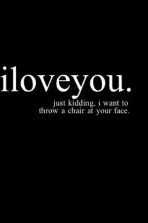 love you(: Just kidding, I want to throw a chair at your face