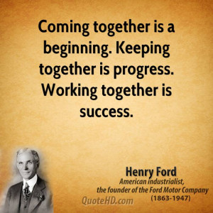 Coming together is a beginning. Keeping together is progress. Working ...