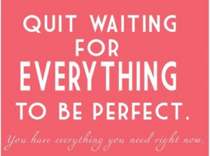 Quit waiting for everything to be perfect.