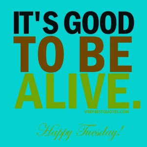 Life quotes for tuesday its good to be alive