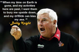 ... bury me upside down, and my critics can kiss my ass.” - Bobby Knight